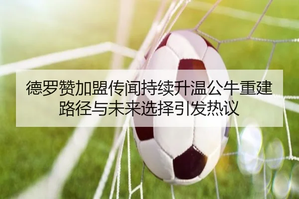 德罗赞加盟传闻持续升温公牛重建路径与未来选择引发热议