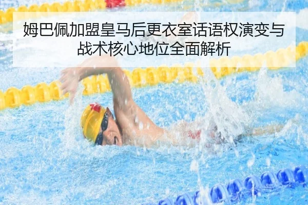 姆巴佩加盟皇马后更衣室话语权演变与战术核心地位全面解析