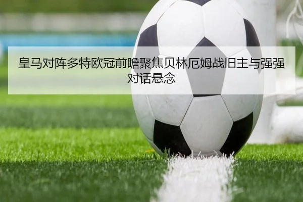 皇马对阵多特欧冠前瞻聚焦贝林厄姆战旧主与强强对话悬念