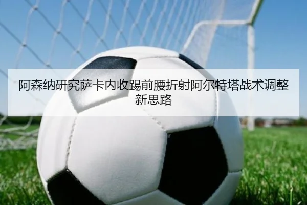 阿森纳研究萨卡内收踢前腰折射阿尔特塔战术调整新思路