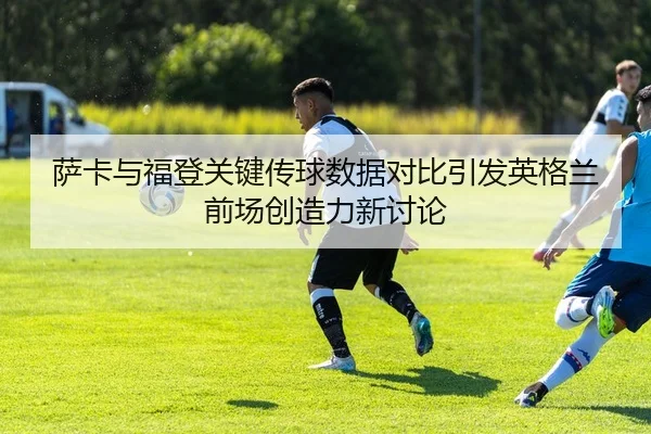 萨卡与福登关键传球数据对比引发英格兰前场创造力新讨论