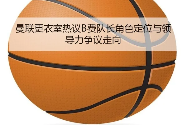 曼联更衣室热议B费队长角色定位与领导力争议走向