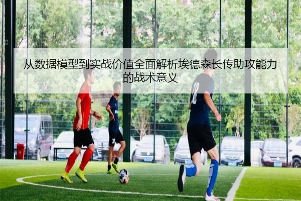 从数据模型到实战价值全面解析埃德森长传助攻能力的战术意义
