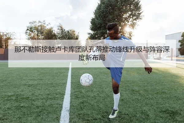 那不勒斯接触卢卡库团队孔蒂推动锋线升级与阵容深度新布局